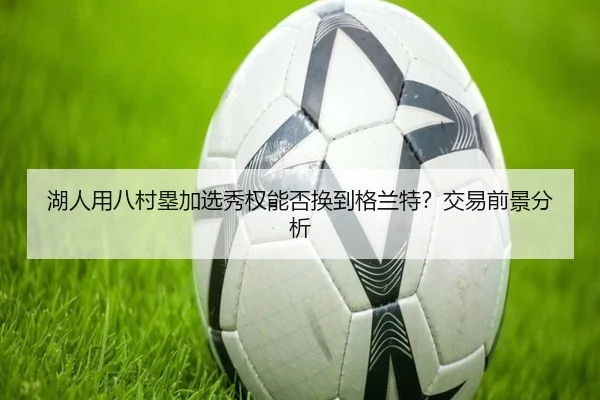 湖人用八村塁加选秀权能否换到格兰特？交易前景分析